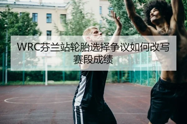 WRC芬兰站轮胎选择争议如何改写赛段成绩