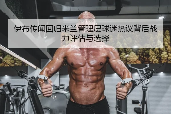 伊布传闻回归米兰管理层球迷热议背后战力评估与选择