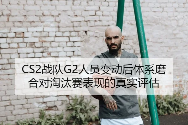 CS2战队G2人员变动后体系磨合对淘汰赛表现的真实评估